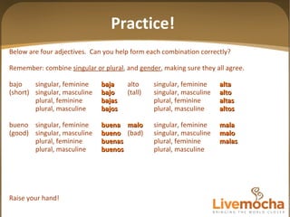 Below are four adjectives.  Can you help form each combination correctly? Remember: combine  singular or plural , and  gender , making sure they all agree. bajo singular, feminine baja alto singular, feminine alta (short) singular, masculine bajo (tall) singular, masculine alto plural, feminine bajas plural, feminine altas plural, masculine bajos plural, masculine altos bueno singular, feminine buena malo singular, feminine mala (good) singular, masculine bueno (bad) singular, masculine malo plural, feminine buenas plural, feminine malas plural, masculine buenos plural, masculine Raise your hand! Practice! 