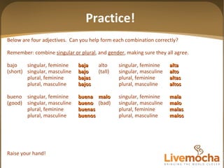 Below are four adjectives.  Can you help form each combination correctly? Remember: combine  singular or plural , and  gender , making sure they all agree. bajo singular, feminine baja alto singular, feminine alta (short) singular, masculine bajo (tall) singular, masculine alto plural, feminine bajas plural, feminine altas plural, masculine bajos plural, masculine altos bueno singular, feminine buena malo singular, feminine mala (good) singular, masculine bueno (bad) singular, masculine malo plural, feminine buenas plural, feminine malas plural, masculine buenos plural, masculine malos Raise your hand! Practice! 