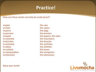 Practice! How can these words correctly be made plural? el gato the cats el color the colors el perro the dogs la persona the persons el papel the papers; the roles la montaña the mountains la bicicleta the bicycles la actividad the activities el atleta the athletes el autobús the buses la computadora the computers la televisión the televisions Raise your hand! 