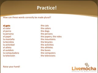 How can these words correctly be made plural? el gato the cats el color the colors el perro the dogs la persona the persons el papel the papers; the roles la montaña the mountains la bicicleta the bicycles la actividad the activities el atleta the athletes el autobús the buses la computadora the computers la televisión the televisions Raise your hand! Practice! 