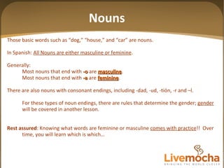 Nouns Those basic words such as “dog,” “house,” and “car” are nouns. In Spanish:  All Nouns are either masculine or feminine . Generally: Most nouns that end with   -o   are   masculine . Most nouns that end with   -a   are   feminine . There are also nouns with consonant endings, including -dad, -ud, -tión, -r and –l. For these types of noun endings, there are rules that determine the gender;  gender  will be covered in another lesson. Rest assured : Knowing what words are feminine or masculine  comes with practice !!  Over time, you will learn which is which… 