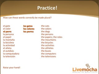 How can these words correctly be made plural? el gato los gatos the cats el color los colores the colors el perro los perros the dogs la persona the persons el papel the papers; the roles la montaña the mountains la bicicleta the bicycles la actividad the activities el atleta the athletes el autobús the buses la computadora the computers la televisión the televisions Raise your hand! Practice! 