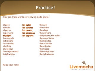 How can these words correctly be made plural? el gato los gatos the cats el color los colores the colors el perro los perros the dogs la persona las personas the persons el papel los papeles the papers; the roles la montaña the mountains la bicicleta the bicycles la actividad the activities el atleta the athletes el autobús the buses la computadora the computers la televisión the televisions Raise your hand! Practice! 