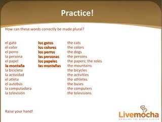 How can these words correctly be made plural? el gato los gatos the cats el color los colores the colors el perro los perros the dogs la persona las personas the persons el papel los papeles the papers; the roles la montaña las mon tañas the mountains la bicicleta the bicycles la actividad the activities el atleta the athletes el autobús the buses la computadora the computers la televisión the televisions Raise your hand! Practice! 