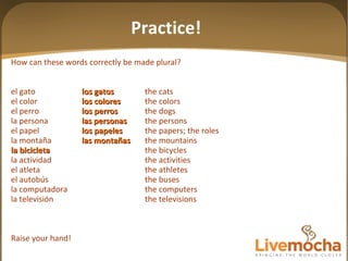 How can these words correctly be made plural? el gato los gatos the cats el color los colores the colors el perro los perros the dogs la persona las personas the persons el papel los papeles the papers; the roles la montaña las mon tañas the mountains la bicicleta the bicycles la actividad the activities el atleta the athletes el autobús the buses la computadora the computers la televisión the televisions Raise your hand! Practice! 