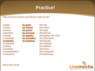 How can these words correctly be made plural? el gato los gatos the cats el color los colores the colors el perro los perros the dogs la persona las personas the persons el papel los papeles the papers; the roles la montaña las mon tañas the mountains la bicicleta las bicicletas the bicycles la actividad the activities el atleta the athletes el autobús the buses la computadora the computers la televisión the televisions Raise your hand! Practice! 