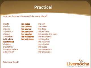 How can these words correctly be made plural? el gato los gatos the cats el color los colores the colors el perro los perros the dogs la persona las personas the persons el papel los papeles the papers; the roles la montaña las mon tañas the mountains la bicicleta las bicicletas the bicycles la actividad the activities el atleta the athletes el autobús the buses la computadora the computers la televisión the televisions Raise your hand! Practice! 
