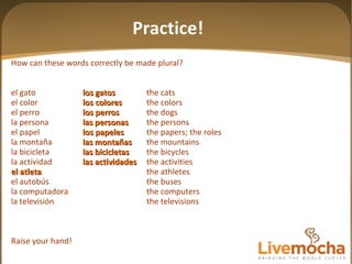 How can these words correctly be made plural? el gato los gatos the cats el color los colores the colors el perro los perros the dogs la persona las personas the persons el papel los papeles the papers; the roles la montaña las mon tañas the mountains la bicicleta las bicicletas the bicycles la actividad las actividades the activities el atleta the athletes el autobús the buses la computadora the computers la televisión the televisions Raise your hand! Practice! 
