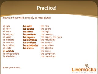How can these words correctly be made plural? el gato los gatos the cats el color los colores the colors el perro los perros the dogs la persona las personas the persons el papel los papeles the papers; the roles la montaña las mon tañas the mountains la bicicleta las bicicletas the bicycles la actividad las actividades the activities el atleta los atletas the athletes el autobús the buses la computadora the computers la televisión the televisions Raise your hand! Practice! 