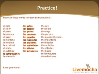 How can these words correctly be made plural? el gato los gatos the cats el color los colores the colors el perro los perros the dogs la persona las personas the persons el papel los papeles the papers; the roles la montaña las mon tañas the mountains la bicicleta las bicicletas the bicycles la actividad las actividades the activities el atleta los atletas the athletes el autobús los autobuses the buses la computadora the computers la televisión the televisions Raise your hand! Practice! 