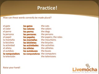 How can these words correctly be made plural? el gato los gatos the cats el color los colores the colors el perro los perros the dogs la persona las personas the persons el papel los papeles the papers; the roles la montaña las mon tañas the mountains la bicicleta las bicicletas the bicycles la actividad las actividades the activities el atleta los atletas the athletes el autobús los autobuses the buses la computadora las computadoras the computers la televisión the televisions Raise your hand! Practice! 