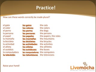 How can these words correctly be made plural? el gato los gatos the cats el color los colores the colors el perro los perros the dogs la persona las personas the persons el papel los papeles the papers; the roles la montaña las mon tañas the mountains la bicicleta las bicicletas the bicycles la actividad las actividades the activities el atleta los atletas the athletes el autobús los autobuses the buses la computadora las computadoras the computers la televisión las televisiones the televisions Raise your hand! Practice! 