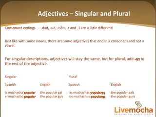 Consonant endings—  -dad, -ud, -tión, -r and –l are a little different! Just like with some nouns, there are some adjectives that end in a consonant and not a vowel. For singular descriptions, adjectives will stay the same, but for plural, add  -es  to the end of the adjective. Singular Plural Spanish English Spanish English la muchacha  popular the popular gal las muchachas  popular es the popular gals el muchacho  popular the popular guy los muchachos  popular es the popular guys Adjectives – Singular and Plural 