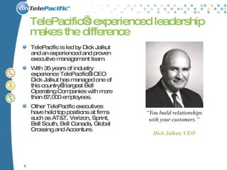 TelePacific’s experienced leadership makes the difference  TelePacific is led by Dick Jalkut and an experienced and proven executive management team.  With 35 years of industry experience TelePacific’s CEO Dick Jalkut has managed one of this country’s largest Bell Operating Companies with more than 87,000 employees.  Other TelePacific executives have held top positions at firms such as AT&T, Verizon, Sprint, Bell South, Bell Canada, Global Crossing and Accenture.  “ You build relationships with your customers.” Dick Jalkut, CEO 