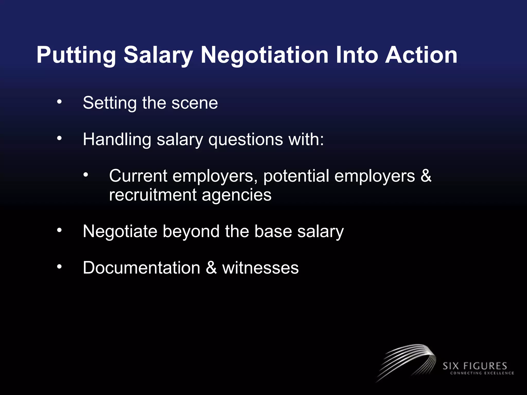 Putting Salary Negotiation Into Action Setting the scene  Handling salary questions with: Current employers, potential employers & recruitment agencies Negotiate beyond the base salary Documentation & witnesses  