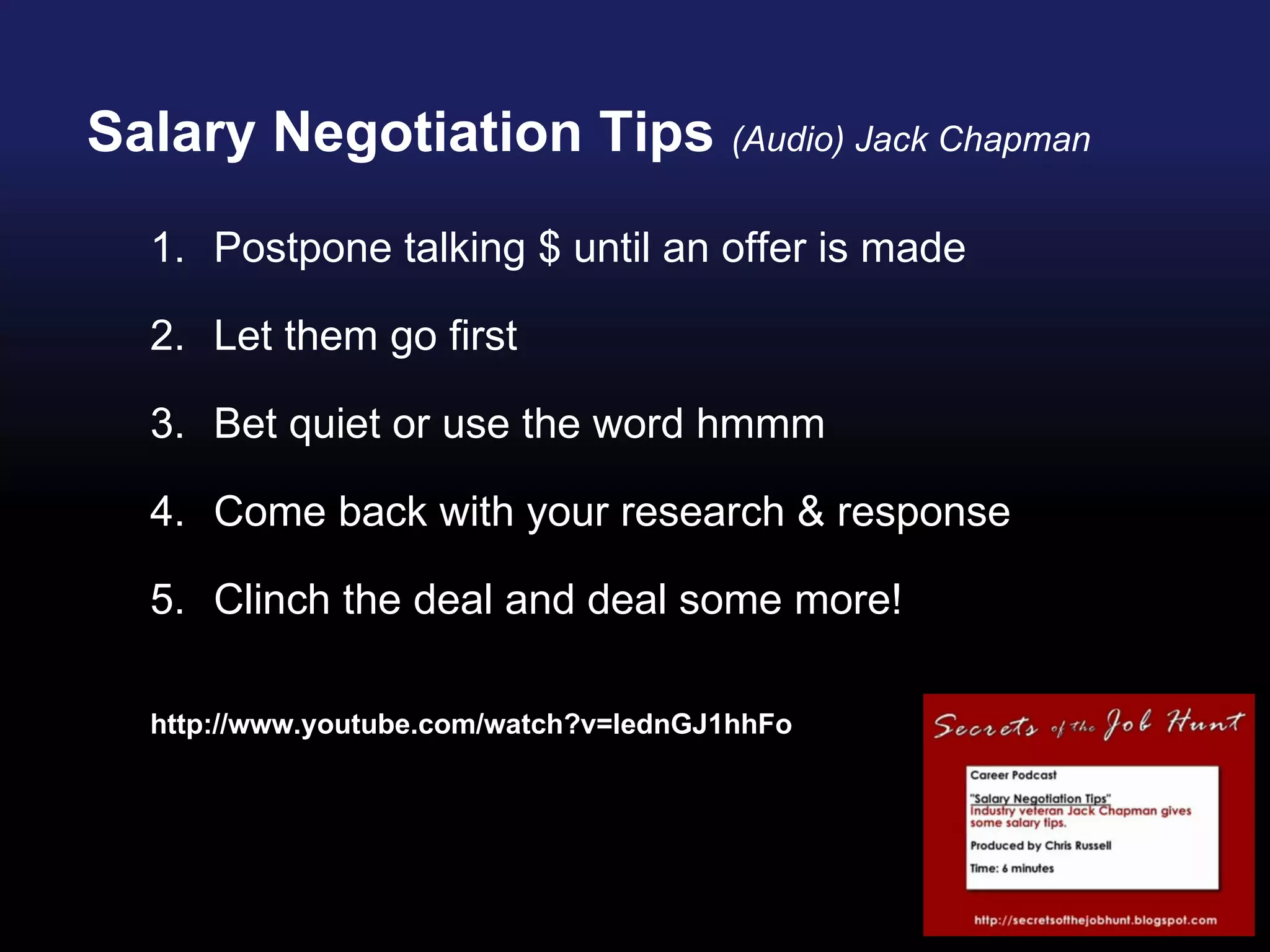 Salary Negotiation Tips  (Audio) Jack Chapman Postpone talking $ until an offer is made Let them go first  Bet quiet or use the word hmmm Come back with your research & response Clinch the deal and deal some more! http://www.youtube.com/watch?v=lednGJ1hhFo 
