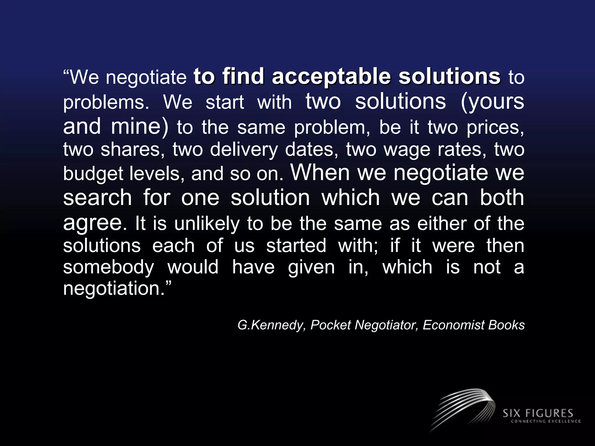 “ We negotiate  to find acceptable solutions  to problems. We start with  two solutions (yours and mine)  to the same problem, be it two prices, two shares, two delivery dates, two wage rates, two budget levels, and so on.  When we negotiate we search for one solution which we can both agree . It is unlikely to be the same as either of the solutions each of us started with; if it were then somebody would have given in, which is not a negotiation.”   G.Kennedy, Pocket Negotiator, Economist Books 
