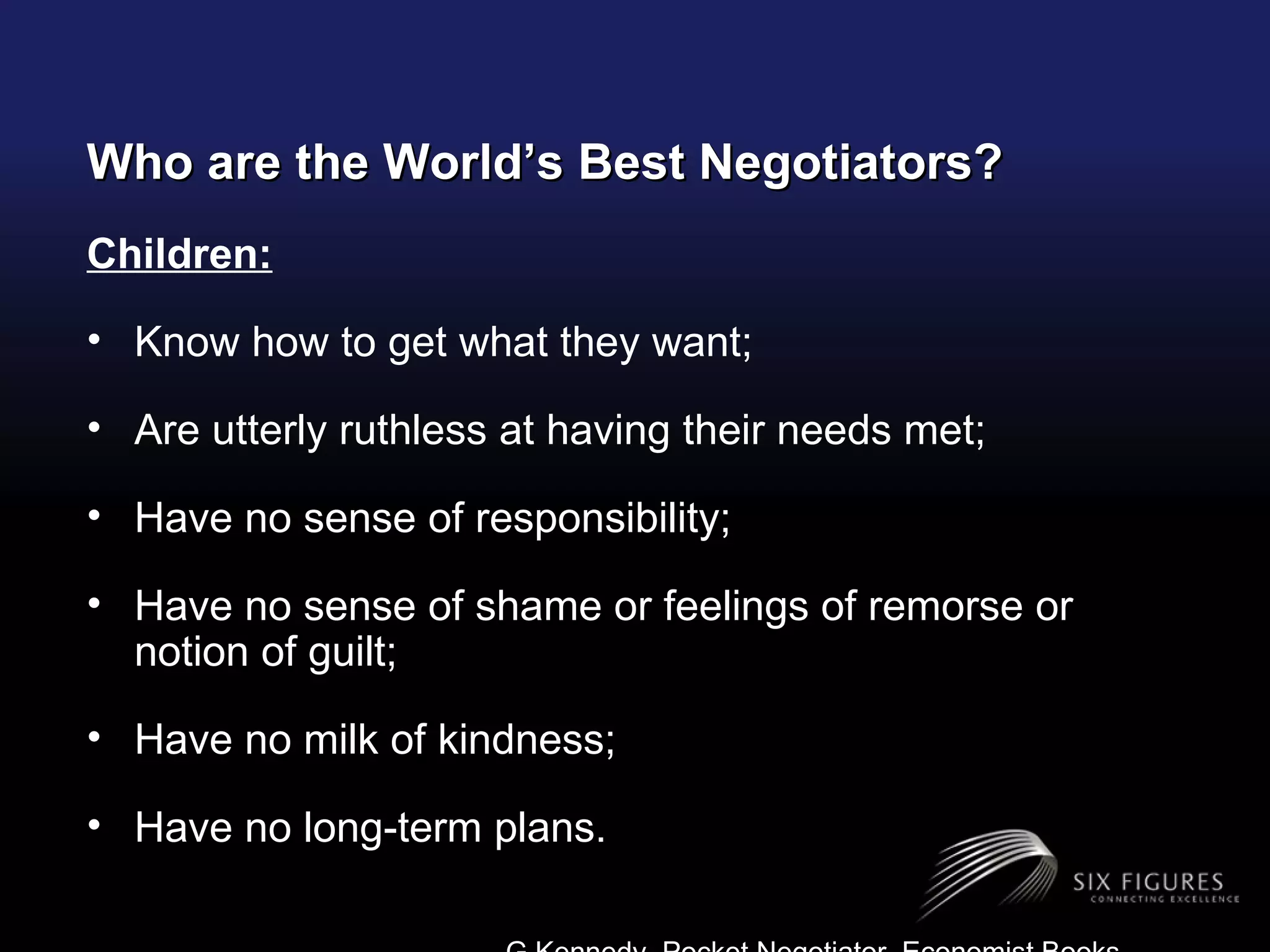 Who are the World’s Best Negotiators? Children: Know how to get what they want; Are utterly ruthless at having their needs met; Have no sense of responsibility; Have no sense of shame or feelings of remorse or notion of guilt; Have no milk of kindness; Have no long-term plans. G.Kennedy, Pocket Negotiator, Economist Books 