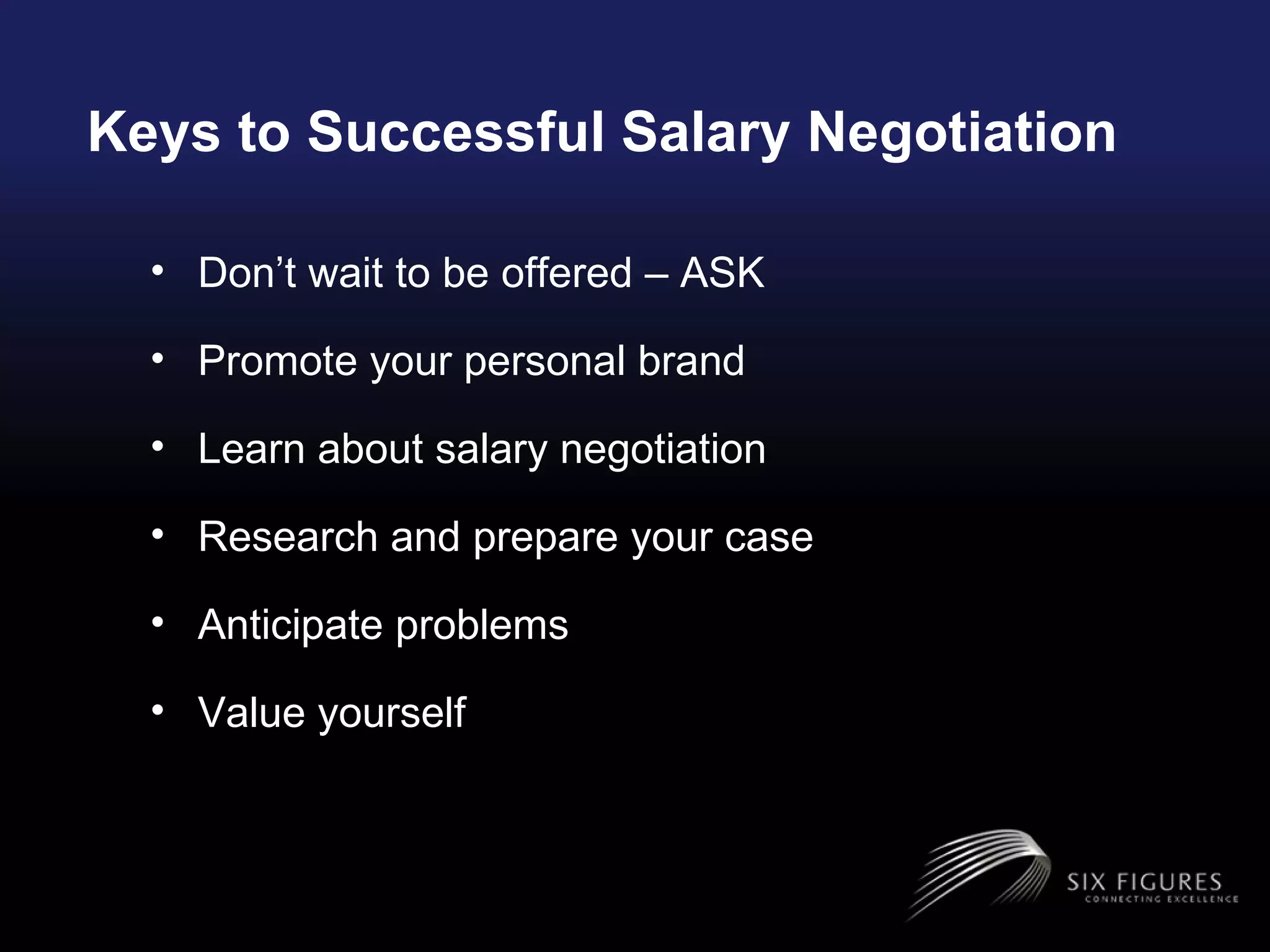 Keys to Successful Salary Negotiation Don’t wait to be offered – ASK Promote your personal brand Learn about salary negotiation Research and prepare your case Anticipate problems Value yourself  