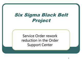 Six Sigma Black Belt
       Project


   Service Order rework
  reduction in the Order
      Support Center


                           1
 