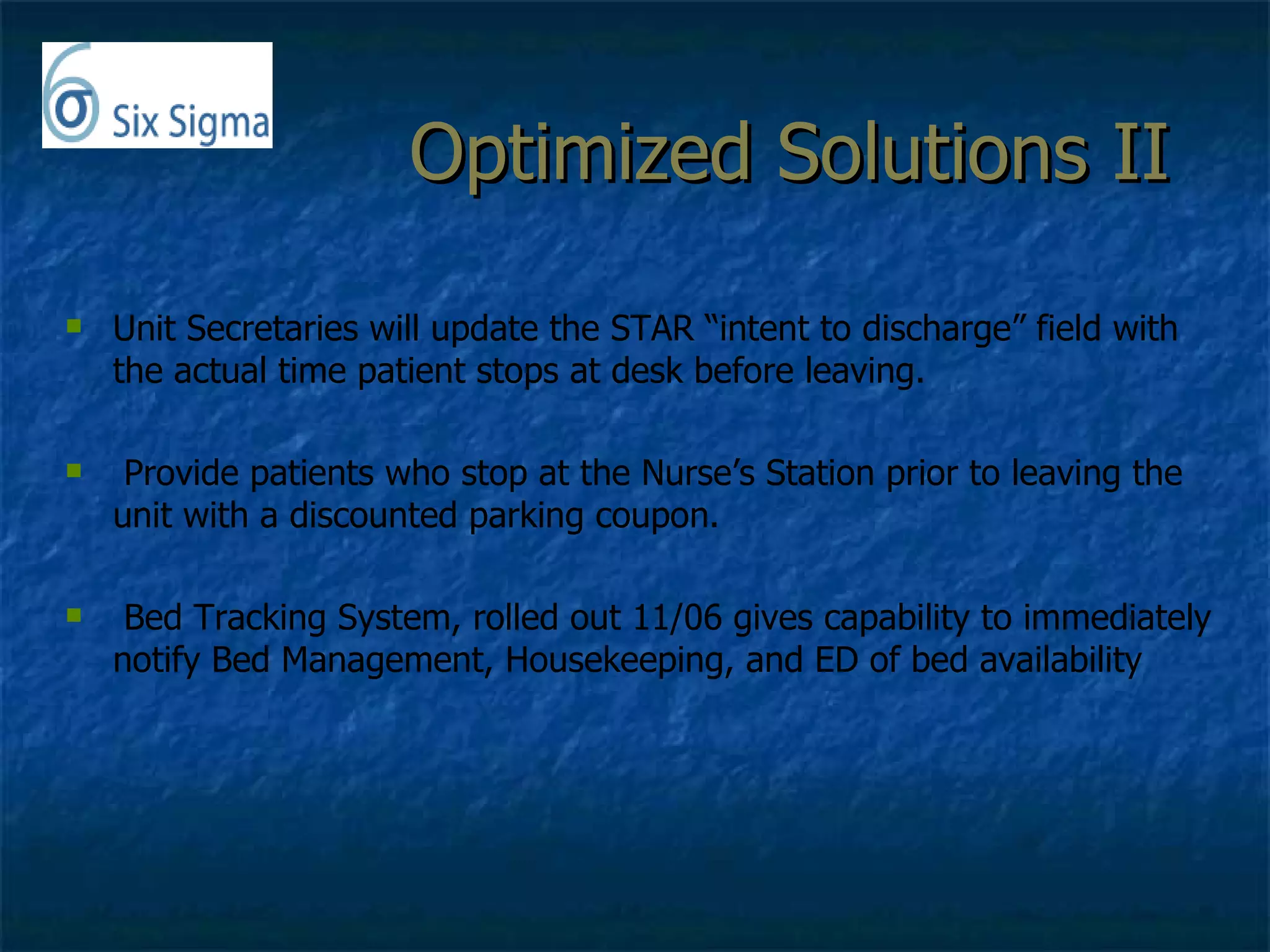 Optimized Solutions II  Unit Secretaries will update the STAR “intent to discharge” field with the actual time patient stops at desk before leaving. Provide patients who stop at the Nurse’s Station prior to leaving the unit with a discounted parking coupon.  Bed Tracking System, rolled out 11/06 gives capability to immediately notify Bed Management, Housekeeping, and ED of bed availability 
