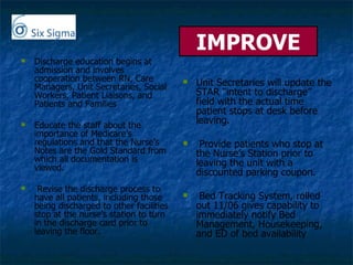 IMPROVE Discharge education begins at admission and involves cooperation between RN, Care Managers, Unit Secretaries, Social Workers, Patient Liaisons, and Patients and Families Educate the staff about the importance of Medicare’s regulations and that the Nurse’s Notes are the Gold Standard from which all documentation is viewed. Revise the discharge process to have all patients, including those being discharged to other facilities stop at the nurse’s station to turn in the discharge card prior to leaving the floor. Unit Secretaries will update the STAR “intent to discharge” field with the actual time patient stops at desk before leaving. Provide patients who stop at the Nurse’s Station prior to leaving the unit with a discounted parking coupon.  Bed Tracking System, rolled out 11/06 gives capability to immediately notify Bed Management, Housekeeping, and ED of bed availability 