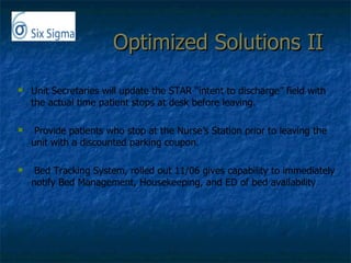 Optimized Solutions II  Unit Secretaries will update the STAR “intent to discharge” field with the actual time patient stops at desk before leaving. Provide patients who stop at the Nurse’s Station prior to leaving the unit with a discounted parking coupon.  Bed Tracking System, rolled out 11/06 gives capability to immediately notify Bed Management, Housekeeping, and ED of bed availability 