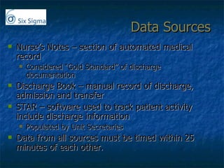 Data Sources Nurse’s Notes – section of automated medical record Considered “Gold Standard” of discharge documentation Discharge Book – manual record of discharge, admission and transfer STAR – software used to track patient activity include discharge information Populated by Unit Secretaries Data from all sources must be timed within 25 minutes of each other. 