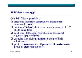 G. Sartori - D. Macheda L’applicativo Skill View può essere utilizzato sia in fase di selezione che  di valutazione ed eterovalutazione delle persone, poiché: descrive, con un  linguaggio comprensibile anche da non esperti , le competenze non tecniche del candidato in ambito lavorativo; consente di utilizzare un medesimo strumento per individuare rapidamente sin dal primo contatto  le “persone giuste”  da poter poi  sottoporre ad altre prove (colloqui, assessment, …) ; propone una serie di  soluzioni innovative di profilazione , altamente personalizzabili rispetto al ruolo traguardo;  permette di costruire un  profilo di dettaglio del candidato in base alle sue caratteristiche emotive e di personalità  (Skill View e Role Analysis di Skill View). Skill View : vantaggi  
