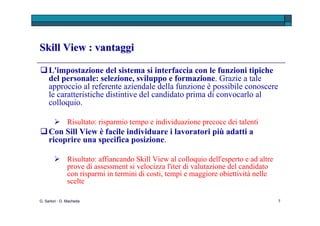 Skill View : vantaggi  Con Skill View è possibile : effettuare specifiche campagne di Recruitment contenendo i  costi; “ catturare”  talenti  che inviano spontaneamente il C.V. al sito aziendale; verificare i fabbisogni formativi non tecnici del soggetto ( gap analysis ) , mediante analisi del ruolo; costruire specifiche  graduatorie  per profili da selezionare; gestire  l’Assessment ed il percorso di carriera (con prove di eterovalutazione). G. Sartori - D. Macheda 
