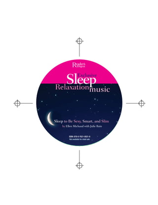 Sleep            Exclusive

Relaxation                           music


Sleep to Be Sexy, Smart, and Slim
    by Ellen Michaud with Julie Bain


         ISBN: 978-0-7621-0931-9
         Not available for retail sale
 