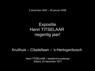 2 december 2007 – 20 januari 2008 Expositie Henri TITSELAAR  negentig jaar! Kruithuis – Citadellaan – ‘s-Hertogenbosch   Henri TITSELAAR – beeldend kunstenaar Sittard, 24 december 1917 