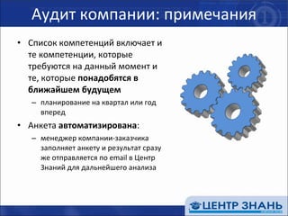 Аудит компании: примечания Список компетенций включает и те компетенции, которые требуются на данный момент и те, которые  понадобятся в ближайшем будущем планирование на квартал или год вперед Анкета  автоматизирована : менеджер компании-заказчика заполняет анкету и результат сразу же отправляется по  email  в Центр Знаний для дальнейшего анализа 