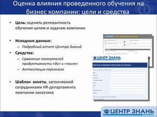 Оценка влияния проведенного обучения на бизнес компании: цели и средства  Цель:  оценить релевантность  обучения целям и задачам компании Исходные данные: Подробный отчет Центра Знаний Средства: Сравнение показателей продуктивности «до» и «после» Аттестация персонала Шаблон  анкеты , заполняемой сотрудниками  HR- департамента компании-заказчика  