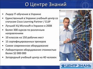О Центре Знаний Лидер  IT- обучения в Украине Единственный в Украине учебный центр со статусом  Cisco Learning Partner / CLSP Лучший УЦ  Microsoft  в Украине в 2008 Более 300 курсов по различным направлениям  10 классов на 150 рабочих мест 1 5  сертифицированных тренеров Самое современное оборудование Лабораторное оборудование стоимостью более  $ 2 000 000  Загородный учебный центр на 40 человек 