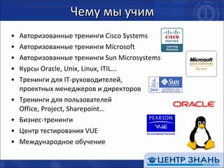 Чему мы учим Авторизованные тренинги  Cisco Systems Авторизованные тренинги  Microsoft Авторизованные тренинги  Sun Microsystems Курсы  Oracle, Unix, Linux, ITIL ... Тренинги для  IT- руководителей,  проектных менеджеров и директоров Тренинги для пользователей   Office, Project, Sharepoint … Бизнес-тренинги Центр тестирования  VUE  Международное обучение 