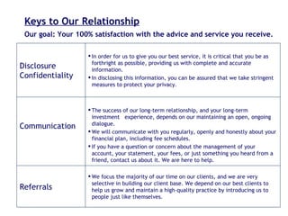 Keys to Our Relationship Our goal: Your 100% satisfaction with the advice and service you receive. We focus the majority of our time on our clients, and we are very selective in building our client base. We depend on our best clients to help us grow and maintain a high-quality practice by introducing us to people just like themselves. Referrals The success of our long-term relationship, and your long-term investment  experience, depends on our maintaining an open, ongoing dialogue. We will communicate with you regularly, openly and honestly about your financial plan, including fee schedules.  If you have a question or concern about the management of your account, your statement, your fees, or just something you heard from a friend, contact us about it. We are here to help. Communication In order for us to give you our best service, it is critical that you be as forthright as possible, providing us with complete and accurate information. In disclosing this information, you can be assured that we take stringent measures to protect your privacy. Disclosure Confidentiality 