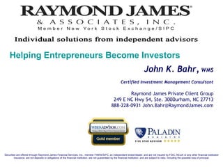 John K. Bahr,  WMS Certified Investment Management Consultant Raymond James Private Client Group 249 E NC Hwy 54, Ste. 300Durham, NC 27713 888-228-0931 John.Bahr@RaymondJames.com Securities are offered through Raymond James Financial Services, Inc., member FINRA/SIPC, an independent broker/dealer, and are not insured by FDIC, NCUA or any other financial institution insurance, are not deposits or obligations of the financial institution, are not guaranteed by the financial institution, and are subject to risks, including the possible loss of principal. Helping Entrepreneurs Become Investors 