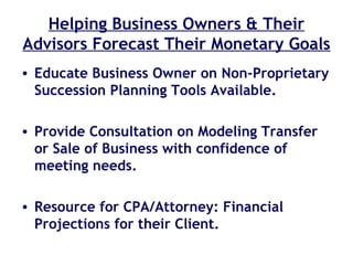 Helping Business Owners & Their Advisors Forecast Their Monetary Goals Educate Business Owner on Non-Proprietary Succession Planning Tools Available. Provide Consultation on Modeling Transfer or Sale of Business with confidence of meeting needs. Resource for CPA/Attorney: Financial Projections for their Client. 