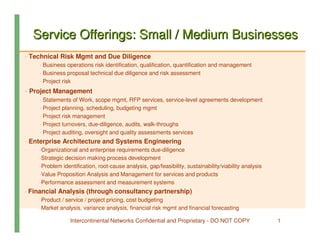 Service Offerings: Small / Medium Businesses
- Technical Risk Mgmt and Due Diligence
     - Business operations risk identification, qualification, quantification and management
     - Business proposal technical due diligence and risk assessment
     - Project risk
- Project Management
     - Statements of Work, scope mgmt, RFP services, service-level agreements development
     - Project planning, scheduling, budgeting mgmt
     - Project risk management
     - Project turnovers, due-diligence, audits, walk-throughs
     - Project auditing, oversight and quality assessments services
- Enterprise Architecture and Systems Engineering
     -Organizational and enterprise requirements due-diligence
     -Strategic decision making process development
     -Problem identification, root-cause analysis, gap/feasibility, sustainability/viability analysis
     -Value Proposition Analysis and Management for services and products
     -Performance assessment and measurement systems
- Financial Analysis (through consultancy partnership)
     -Product / service / project pricing, cost budgeting
     -Market analysis, variance analysis, financial risk mgmt and financial forecasting

                  Intercontinental Networks Confidential and Proprietary - DO NOT COPY                  1
 