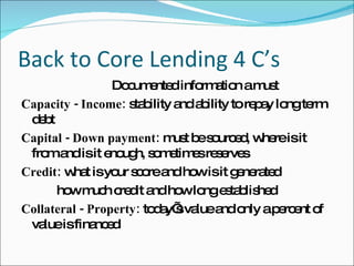 Back to Core Lending 4 C’s Documented information a must Capacity - Income:  stability and ability to repay long term debt Capital - Down payment:  must be sourced, where is it from and is it enough, sometimes reserves Credit:  what is your score and how is it generated how much credit and how long established Collateral - Property:  today’s value and only a percent of value is financed 