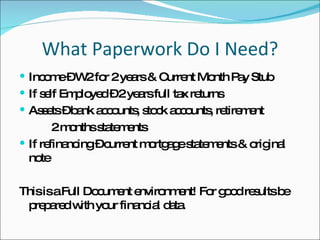 What Paperwork Do I Need? Income – W2 for 2 years & Current Month Pay Stub If self Employed – 2 years full tax returns Assets – bank accounts, stock accounts, retirement  2 months statements If refinancing – current mortgage statements & original note This is a Full Document environment! For good results be prepared with your financial data.  