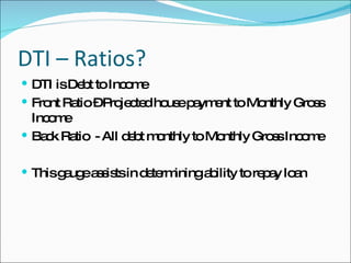 DTI – Ratios? DTI is Debt to Income Front Ratio – Projected house payment to Monthly Gross Income Back Ratio  - All debt monthly to Monthly Gross Income This gauge assists in determining ability to repay loan 