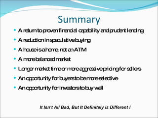 Summary A return to proven financial capability and prudent lending A reduction in speculative buying A house is a home, not an ATM A more balanced market Longer market time or more aggressive pricing for sellers An opportunity for buyers to be more selective An opportunity for investors to buy well It Isn’t All Bad, But It Definitely is Different ! 