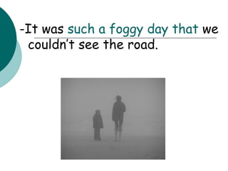 -It was  such   a foggy day   that  we couldn’t see the road. 