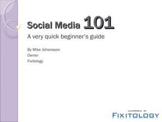 Social Media  101 A very quick beginner’s guide By Mike Johansson Owner Fixitology 