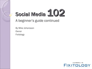 Social Media  102 A beginner’s guide continued By Mike Johansson Owner Fixitology 