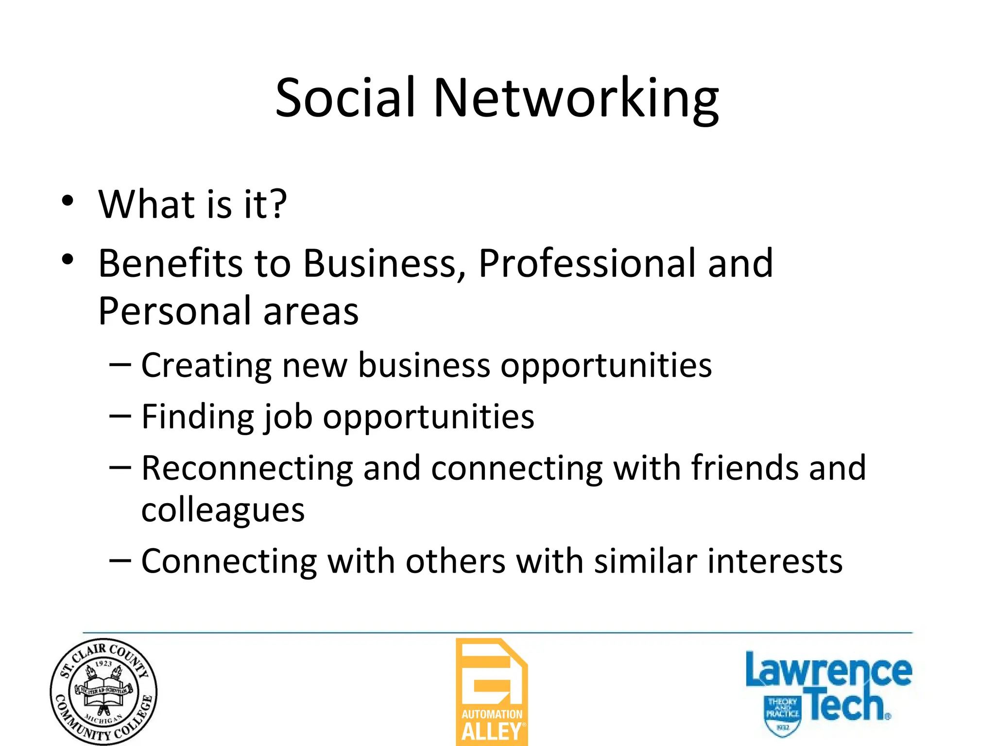 Social Networking What is it? Benefits to Business, Professional and Personal areas Creating new business opportunities Finding job opportunities Reconnecting and connecting with friends and colleagues Connecting with others with similar interests 