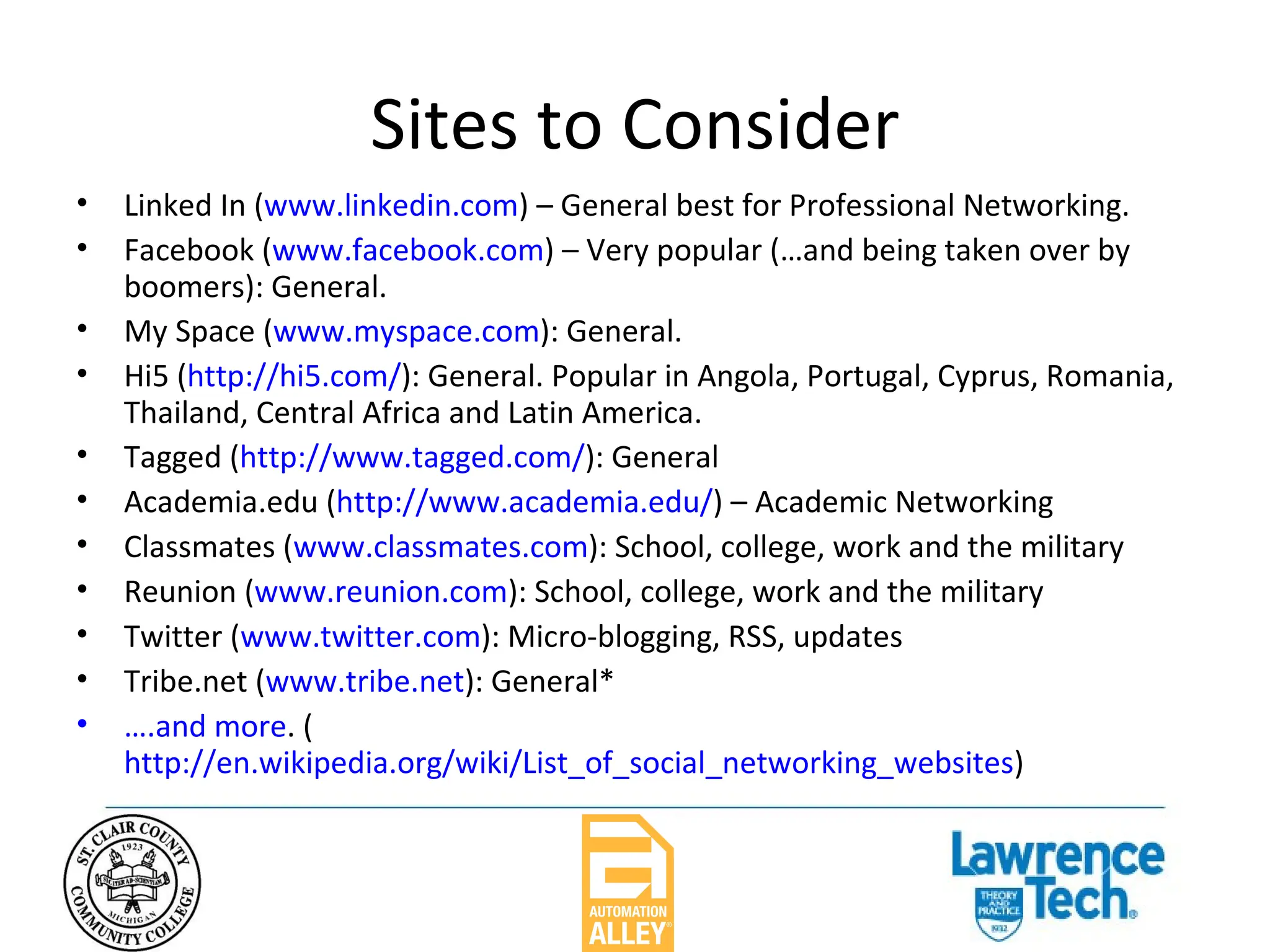 Sites to Consider Linked In ( www.linkedin.com ) – General best for Professional Networking. Facebook ( www.facebook.com ) – Very popular (…and being taken over by boomers): General.  My Space ( www.myspace.com ): General. Hi5 ( http://hi5.com/ ): General. Popular in Angola, Portugal, Cyprus, Romania, Thailand, Central Africa and Latin America. Tagged ( http://www.tagged.com/ ): General Academia.edu ( http://www.academia.edu/ ) – Academic Networking Classmates ( www.classmates.com ): School, college, work and the military Reunion ( www.reunion.com ): School, college, work and the military Twitter ( www.twitter.com ): Micro-blogging, RSS, updates Tribe.net ( www.tribe.net ): General* ….and more . ( http://en.wikipedia.org/wiki/List_of_social_networking_websites ) 