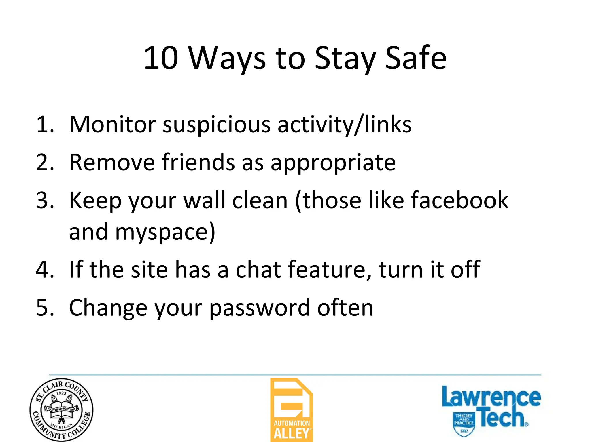 10 Ways to Stay Safe Monitor suspicious activity/links Remove friends as appropriate Keep your wall clean (those like facebook and myspace) If the site has a chat feature, turn it off Change your password often 